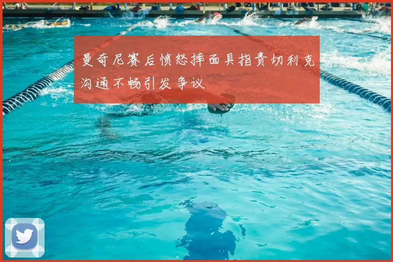 曼奇尼赛后愤怒摔面具指责切利克沟通不畅引发争议