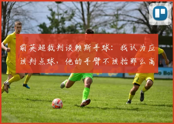 前英超裁判谈赖斯手球:我认为应该判点球,他的手臂不该抬那么高