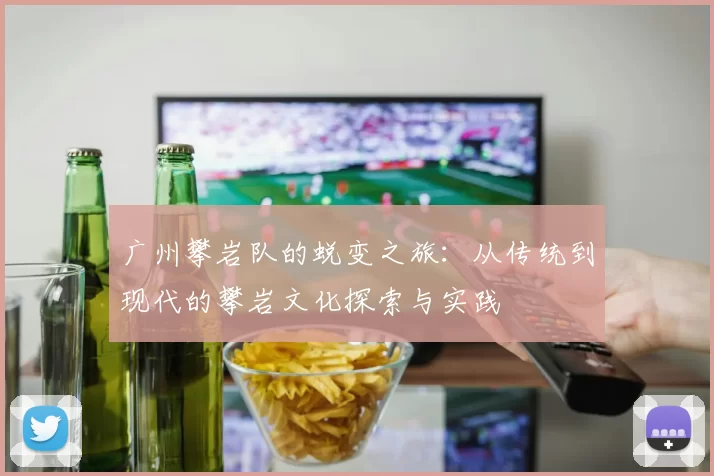 广州攀岩队的蜕变之旅:从传统到现代的攀岩文化探索与实践