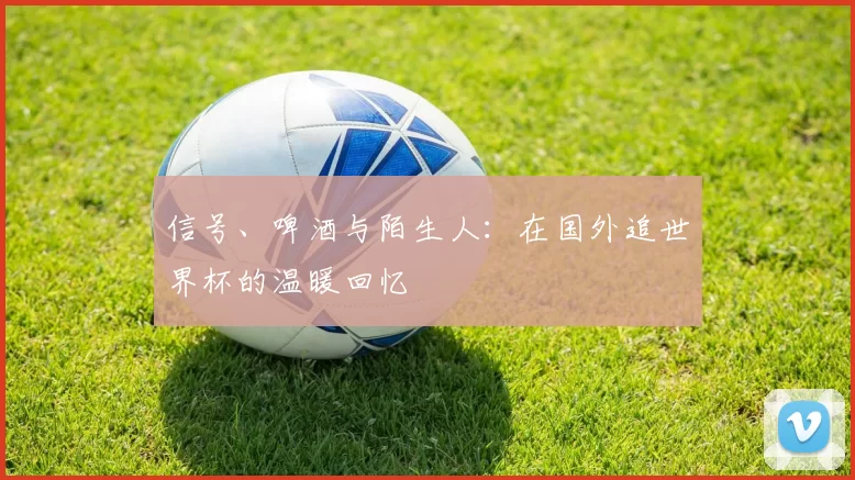信号、啤酒与陌生人：在国外追世界杯的温暖回忆