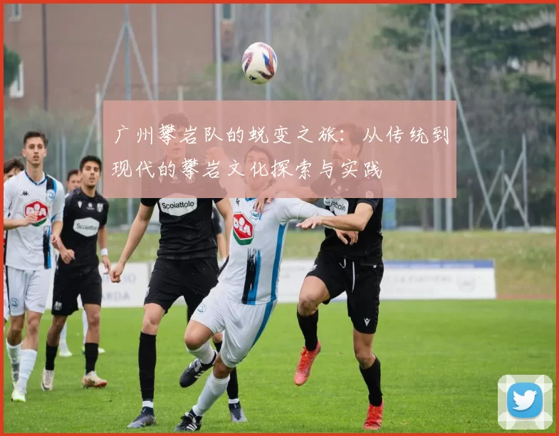广州攀岩队的蜕变之旅:从传统到现代的攀岩文化探索与实践