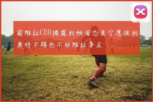前维拉CEO揭露利物浦态度宁愿埃利奥特不踢也不助维拉争五