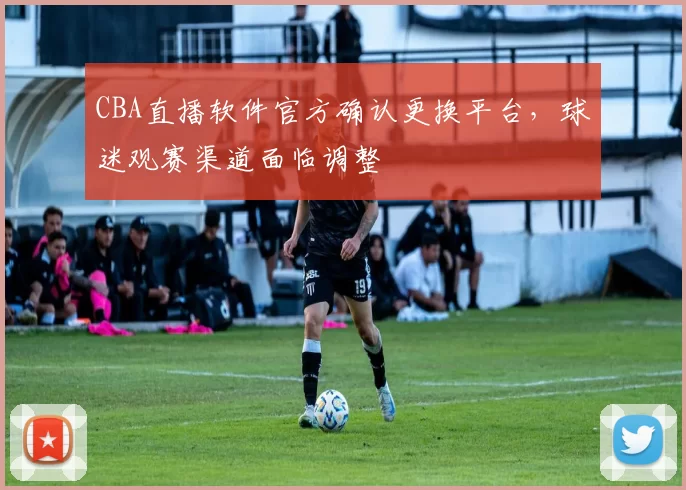 CBA直播软件官方确认更换平台,球迷观赛渠道面临调整