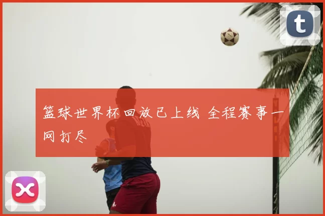 篮球世界杯回放已上线 全程赛事一网打尽