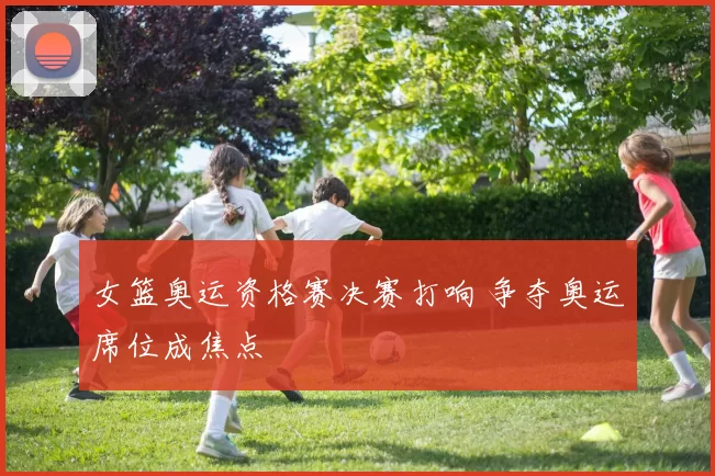 女篮奥运资格赛决赛打响 争夺奥运席位成焦点