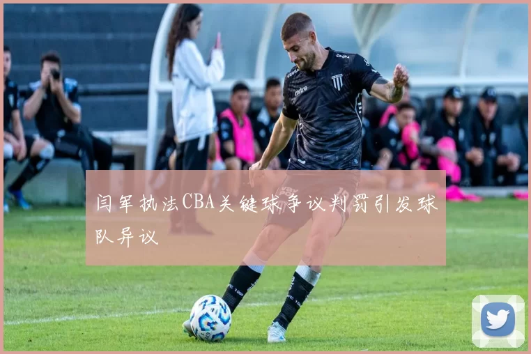 闫军执法CBA关键球争议判罚引发球队异议