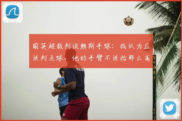 前英超裁判谈赖斯手球:我认为应该判点球,他的手臂不该抬那么高