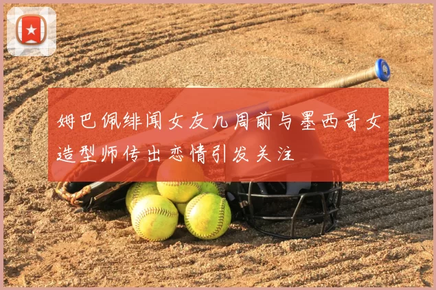 姆巴佩绯闻女友几周前与墨西哥女造型师传出恋情引发关注