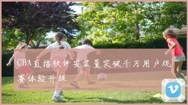 CBA直播软件安装量突破千万用户观赛体验升级