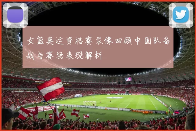 女篮奥运资格赛录像回顾中国队备战与赛场表现解析