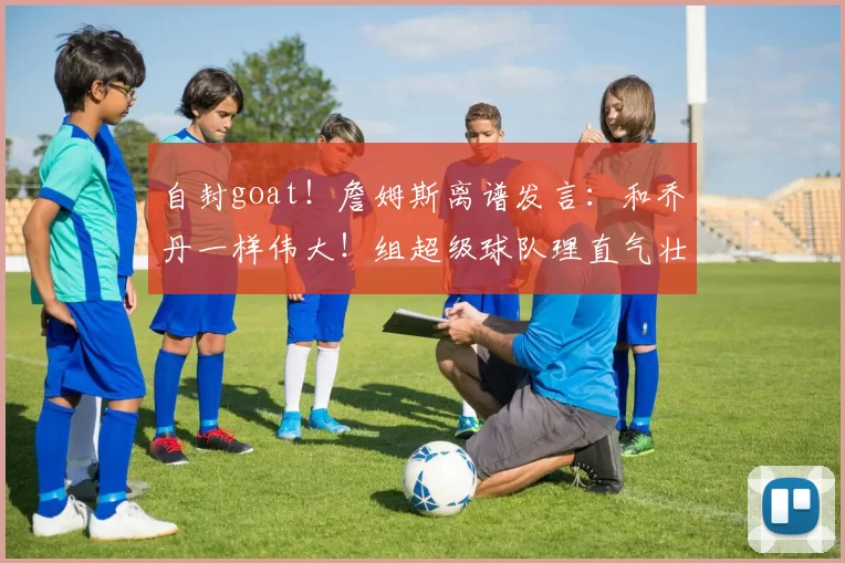 自封goat!詹姆斯离谱发言:和乔丹一样伟大!组超级球队理直气壮