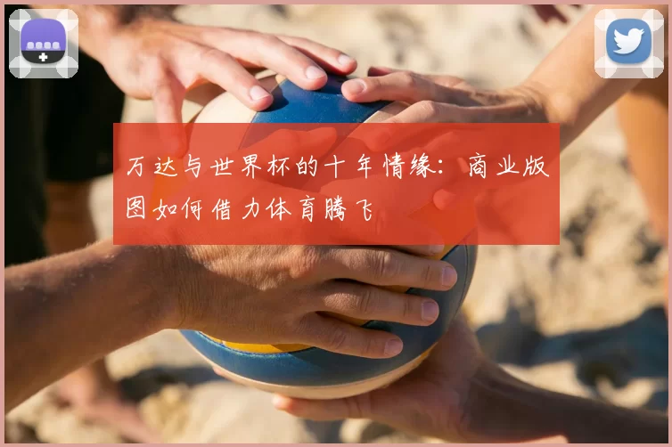 万达与世界杯的十年情缘:商业版图如何借力体育腾飞