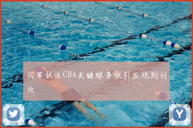 闫军执法CBA关键球争议引发规则讨论