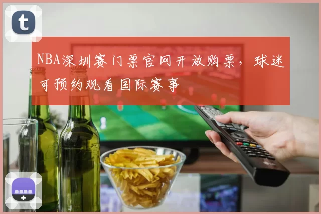 NBA深圳赛门票官网开放购票,球迷可预约观看国际赛事