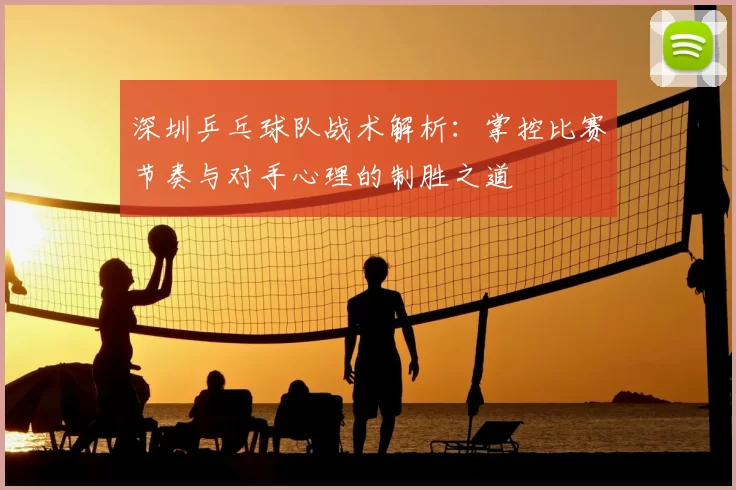 深圳乒乓球队战术解析：掌控比赛节奏与对手心理的制胜之道