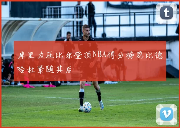 库里力压比尔登顶NBA得分榜恩比德哈杜紧随其后