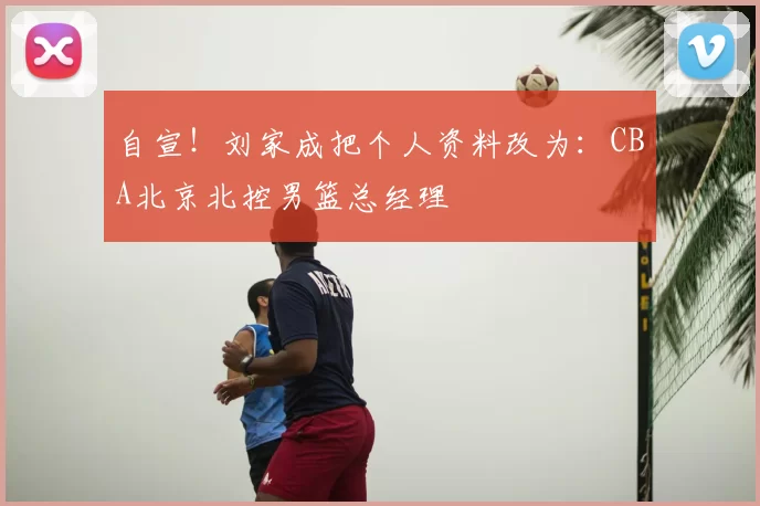 自宣！刘家成把个人资料改为：CBA北京北控男篮总经理