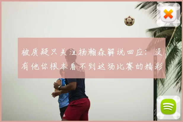 被质疑只关注杨瀚森解说回应：没有他你根本看不到这场比赛的精彩
