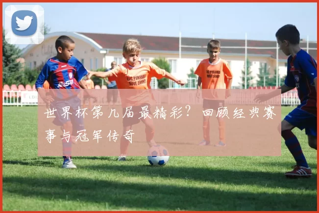 世界杯第几届最精彩？回顾经典赛事与冠军传奇