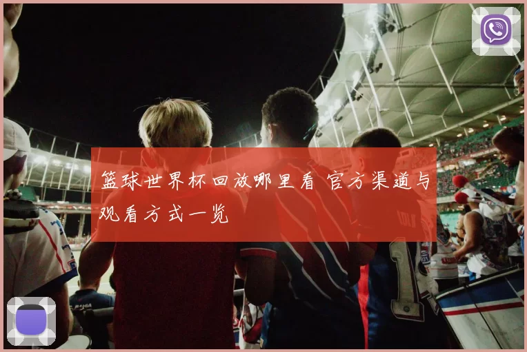 篮球世界杯回放哪里看 官方渠道与观看方式一览