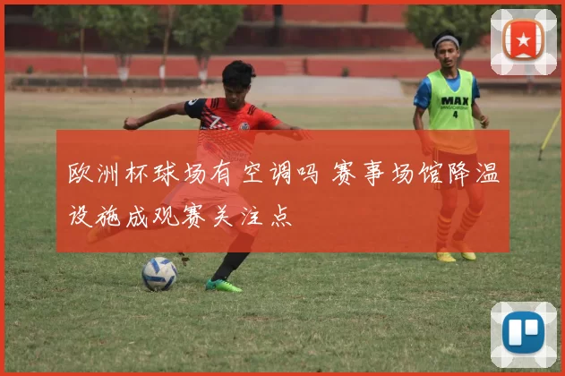 欧洲杯球场有空调吗 赛事场馆降温设施成观赛关注点