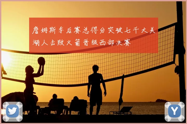 詹姆斯季后赛总得分突破七千大关湖人击败火箭晋级西部决赛