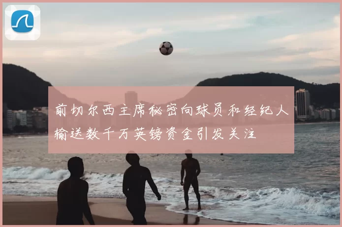 前切尔西主席秘密向球员和经纪人输送数千万英镑资金引发关注