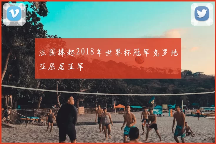 法国捧起2018年世界杯冠军克罗地亚屈居亚军