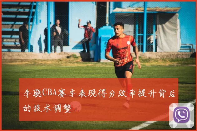 李骁CBA赛季表现得分效率提升背后的技术调整