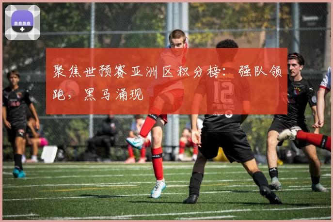 聚焦世预赛亚洲区积分榜：强队领跑，黑马涌现