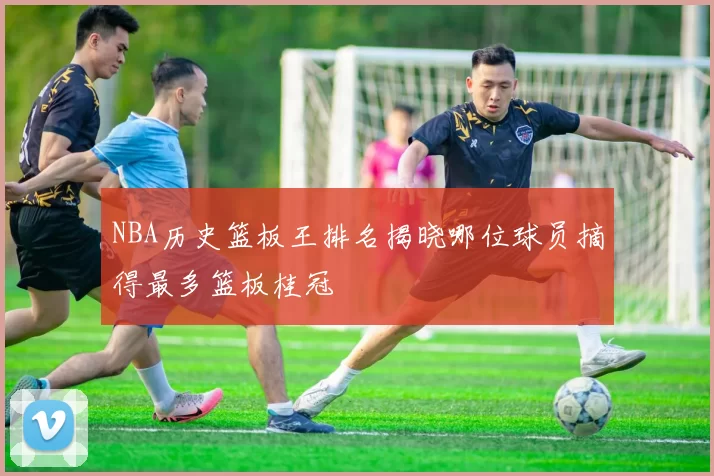 NBA历史篮板王排名揭晓哪位球员摘得最多篮板桂冠