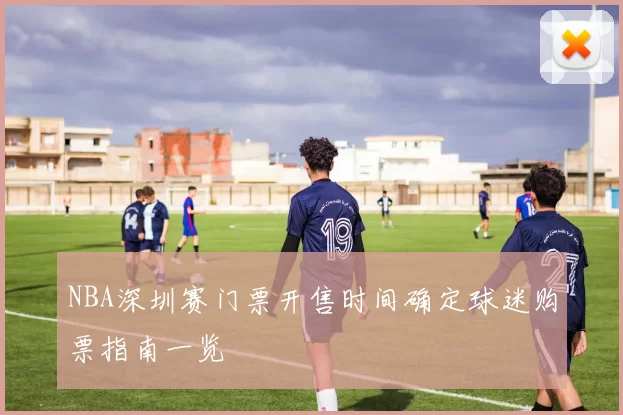 NBA深圳赛门票开售时间确定球迷购票指南一览