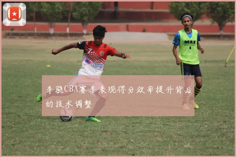 李骁CBA赛季表现得分效率提升背后的技术调整