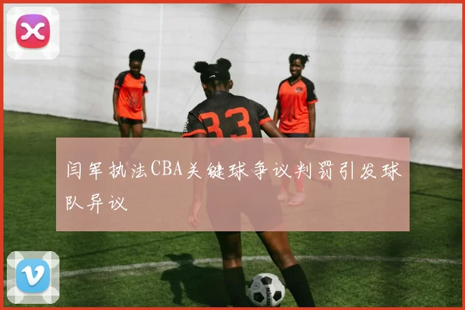 闫军执法CBA关键球争议判罚引发球队异议