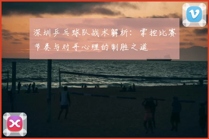 深圳乒乓球队战术解析:掌控比赛节奏与对手心理的制胜之道