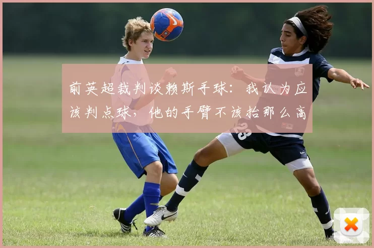 前英超裁判谈赖斯手球：我认为应该判点球，他的手臂不该抬那么高