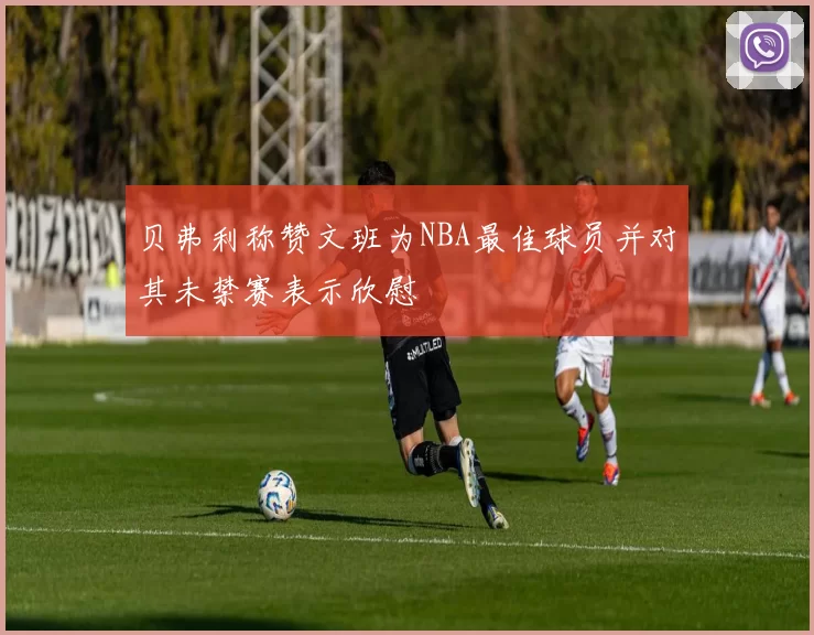 贝弗利称赞文班为NBA最佳球员并对其未禁赛表示欣慰