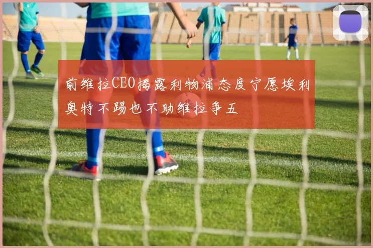 前维拉CEO揭露利物浦态度宁愿埃利奥特不踢也不助维拉争五