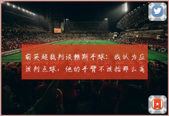 前英超裁判谈赖斯手球:我认为应该判点球,他的手臂不该抬那么高