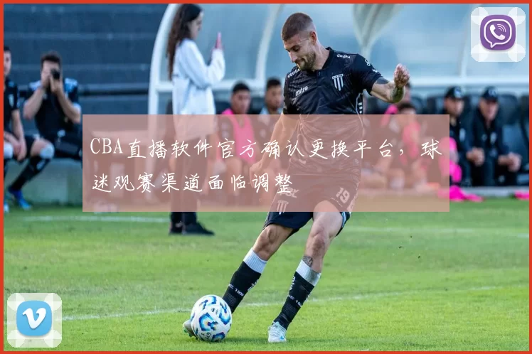 CBA直播软件官方确认更换平台,球迷观赛渠道面临调整