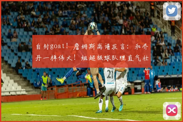 自封goat！詹姆斯离谱发言：和乔丹一样伟大！组超级球队理直气壮