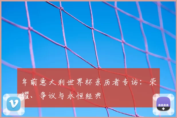 年前意大利世界杯亲历者专访：荣耀、争议与永恒经典